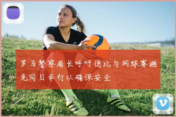 罗马警察局长呼吁德比与网球赛避免同日举行以确保安全