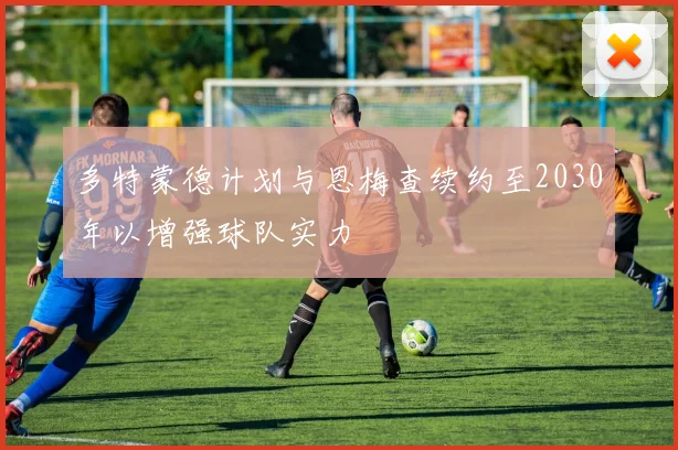 多特蒙德计划与恩梅查续约至2030年以增强球队实力