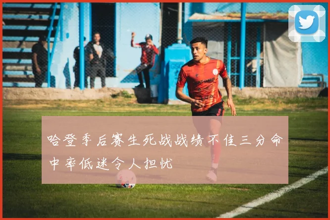 哈登季后赛生死战战绩不佳三分命中率低迷令人担忧