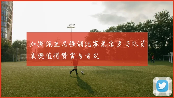 加斯佩里尼强调比赛悬念罗马队员表现值得赞赏与肯定