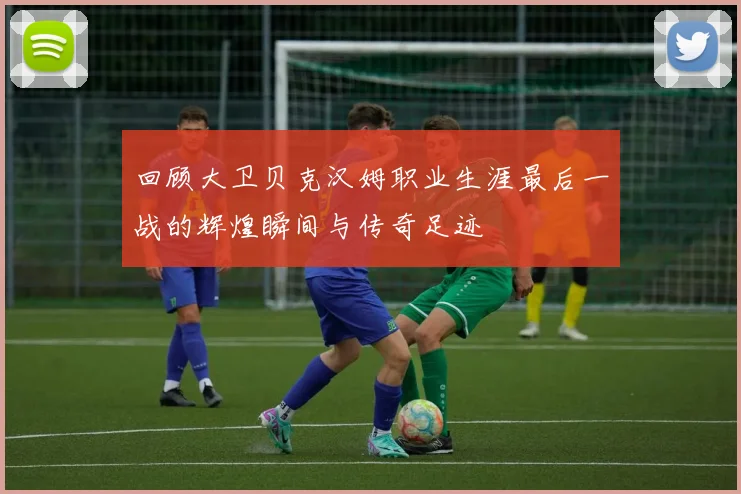 回顾大卫贝克汉姆职业生涯最后一战的辉煌瞬间与传奇足迹