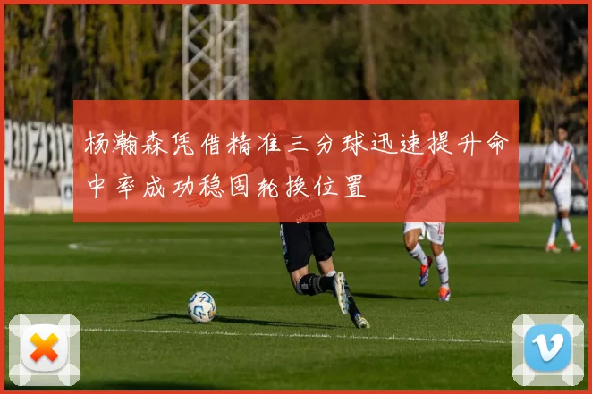 杨瀚森凭借精准三分球迅速提升命中率成功稳固轮换位置