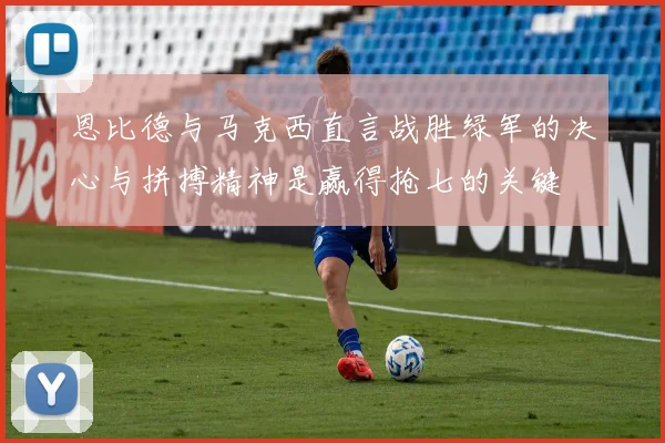 恩比德与马克西直言战胜绿军的决心与拼搏精神是赢得抢七的关键