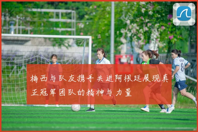 梅西与队友携手共进阿根廷展现真正冠军团队的精神与力量