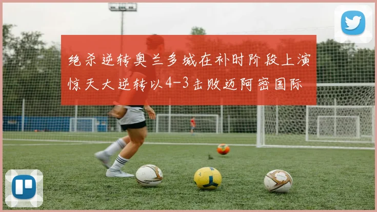 绝杀逆转奥兰多城在补时阶段上演惊天大逆转以4-3击败迈阿密国际
