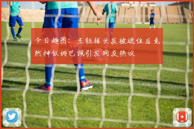 今日趣图：王钰栋头发被遮住后竟然神似姆巴佩引发网友热议
