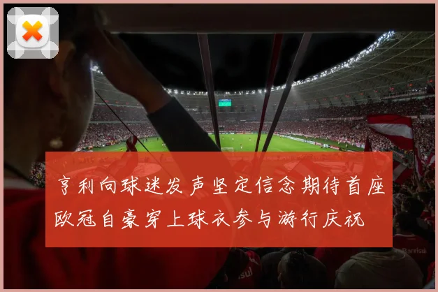 亨利向球迷发声坚定信念期待首座欧冠自豪穿上球衣参与游行庆祝