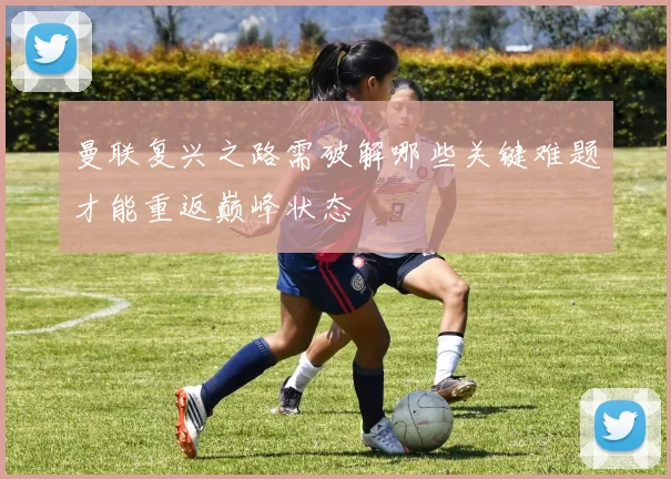 曼联复兴之路需破解哪些关键难题才能重返巅峰状态