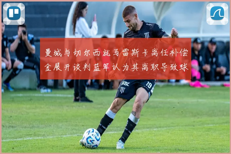 曼城与切尔西就马雷斯卡离任补偿金展开谈判蓝军认为其离职导致球队崩盘