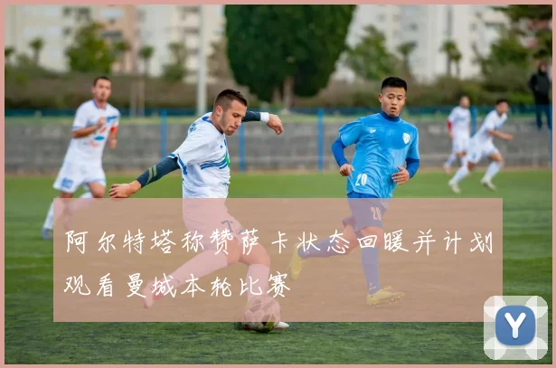阿尔特塔称赞萨卡状态回暖并计划观看曼城本轮比赛