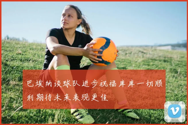 巴埃纳谈球队进步祝福库库一切顺利期待未来表现更佳