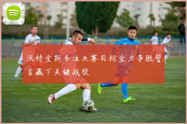 沃特金斯专注决赛目标全力争胜誓言赢下关键战役