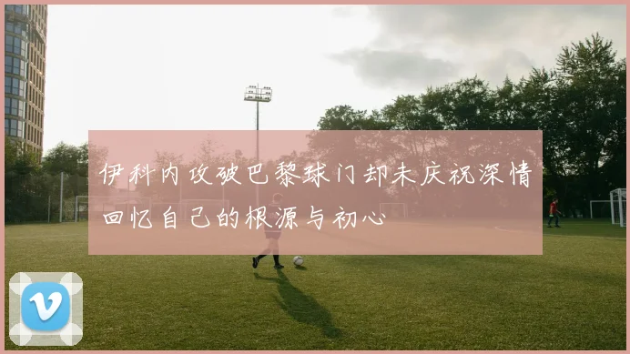 伊科内攻破巴黎球门却未庆祝深情回忆自己的根源与初心