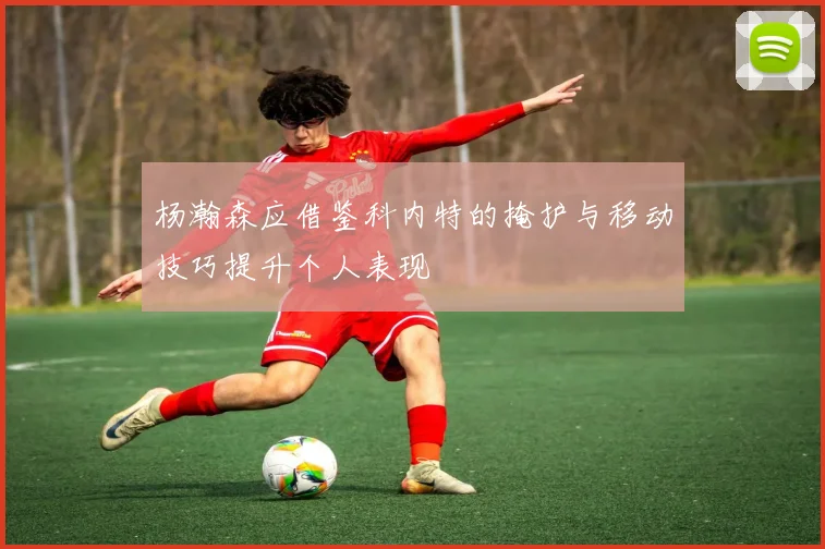 杨瀚森应借鉴科内特的掩护与移动技巧提升个人表现